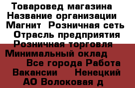 Товаровед магазина › Название организации ­ Магнит, Розничная сеть › Отрасль предприятия ­ Розничная торговля › Минимальный оклад ­ 33 400 - Все города Работа » Вакансии   . Ненецкий АО,Волоковая д.